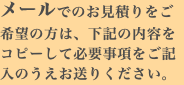 メールでのお見積りをご希望の方は、下記の内容をコピーして必要事項をご記入のうえお送りください。