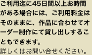 ご利用迄に45日間以上お時間がある場合には、ご利用料金はそのままに、作品に合わせてオーダー制作にて貸し出しすることもできます。
